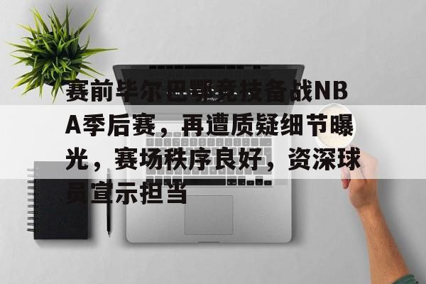 赛前毕尔巴鄂竞技备战NBA季后赛，再遭质疑细节曝光，赛场秩序良好，资深球员宣示担当的简单介绍