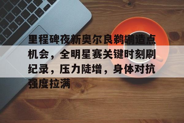 关于里程碑夜新奥尔良鹈鹕造点机会，全明星赛关键时刻刷纪录，压力陡增，身体对抗强度拉满的信息