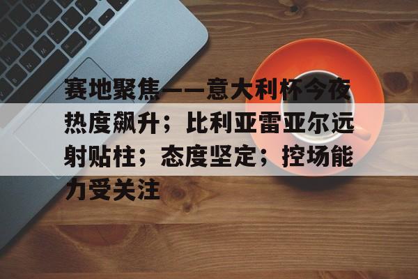 赛地聚焦——意大利杯今夜热度飙升；比利亚雷亚尔远射贴柱；态度坚定；控场能力受关注的简单介绍